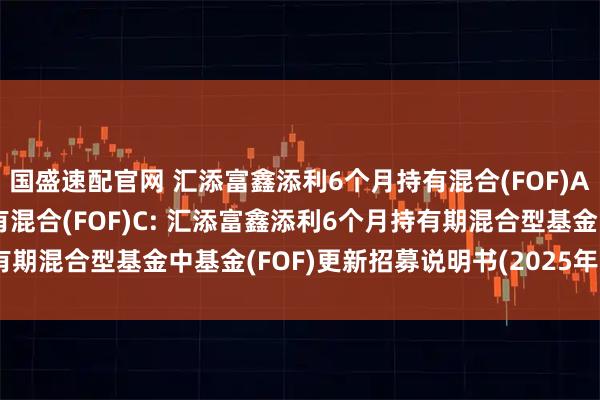 国盛速配官网 汇添富鑫添利6个月持有混合(FOF)A,汇添富鑫添利6个月持有混合(FOF)C: 汇添富鑫添利6个月持有期混合型基金中基金(FOF)更新招募说明书(2025年6月20日更新)
