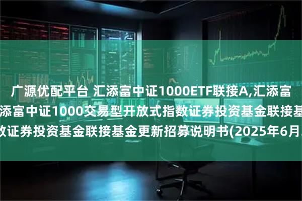 广源优配平台 汇添富中证1000ETF联接A,汇添富中证1000ETF联接C: 汇添富中证1000交易型开放式指数证券投资基金联接基金更新招募说明书(2025年6月20日更新)
