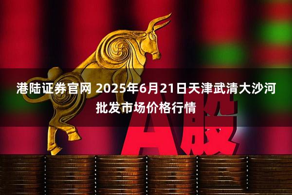 港陆证券官网 2025年6月21日天津武清大沙河批发市场价格行情
