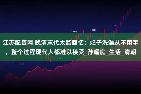 江苏配资网 晚清末代太监回忆：妃子洗澡从不用手，整个过程现代人都难以接受_孙耀庭_生活_清朝