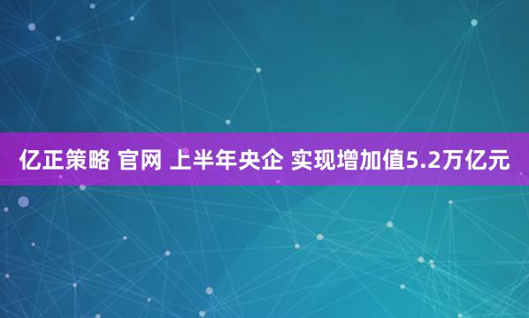 亿正策略 官网 上半年央企 实现增加值5.2万亿元