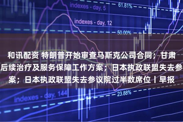 和讯配资 特朗普开始审查马斯克公司合同；甘肃天水发布血铅异常幼儿后续治疗及服务保障工作方案；日本执政联盟失去参议院过半数席位丨早报