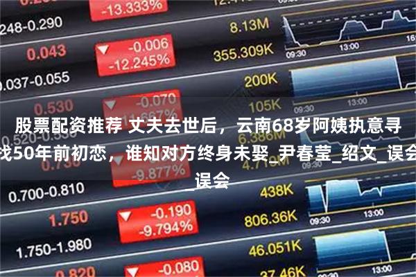 股票配资推荐 丈夫去世后，云南68岁阿姨执意寻找50年前初恋，谁知对方终身未娶_尹春莹_绍文_误会