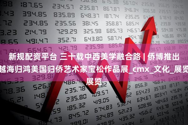 新规配资平台 三十载中西美学融合路 | 侨博推出越海归鸿美国归侨艺术家宝松作品展_cmx_文化_展览