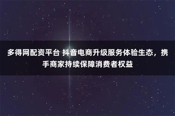 多得网配资平台 抖音电商升级服务体验生态，携手商家持续保障消费者权益
