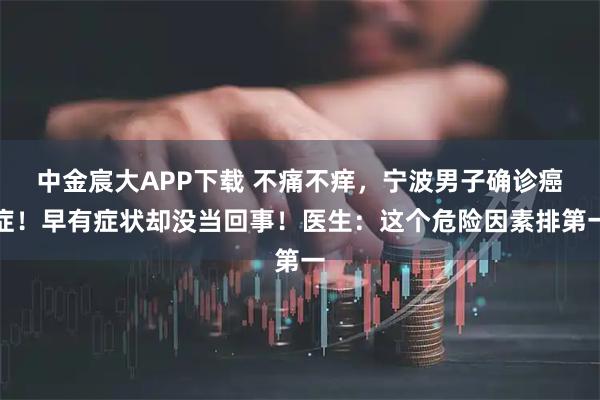 中金宸大APP下载 不痛不痒,宁波男子确诊癌症!早有症状却没当回事!医生:这个危险因素排第一