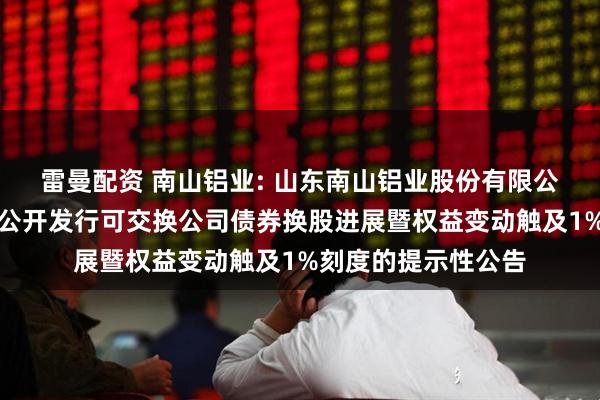 雷曼配资 南山铝业: 山东南山铝业股份有限公司关于控股股东非公开发行可交换公司债券换股进展暨权益变动触及1%刻度的提示性公告