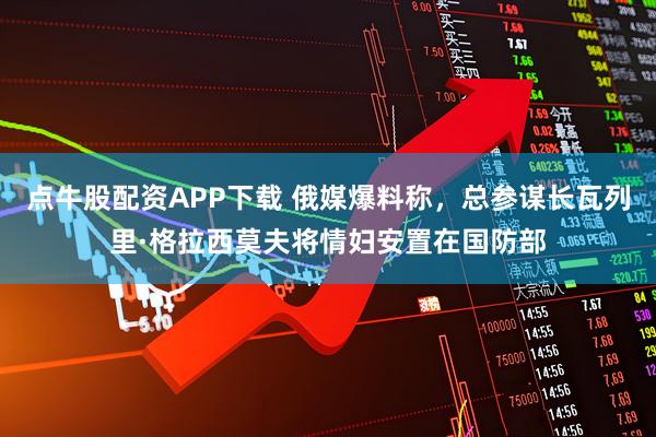 点牛股配资APP下载 俄媒爆料称，总参谋长瓦列里·格拉西莫夫将情妇安置在国防部