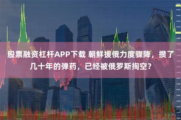 股票融资杠杆APP下载 朝鲜援俄力度骤降，攒了几十年的弹药，已经被俄罗斯掏空？