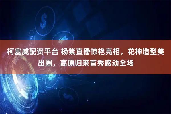 柯塞威配资平台 杨紫直播惊艳亮相，花神造型美出圈，高原归来首秀感动全场