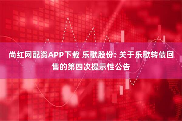 尚红网配资APP下载 乐歌股份: 关于乐歌转债回售的第四次提示性公告