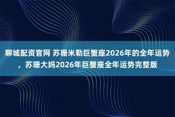 聊城配资官网 苏珊米勒巨蟹座2026年的全年运势，苏珊大妈2026年巨蟹座全年运势完整版