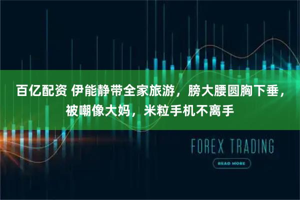 百亿配资 伊能静带全家旅游，膀大腰圆胸下垂，被嘲像大妈，米粒手机不离手