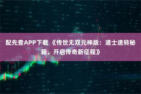 配先查APP下载 《传世无双元神版：道士速转秘籍，开启传奇新征程》