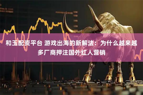和玉配资平台 游戏出海的新解法：为什么越来越多厂商押注国外红人营销