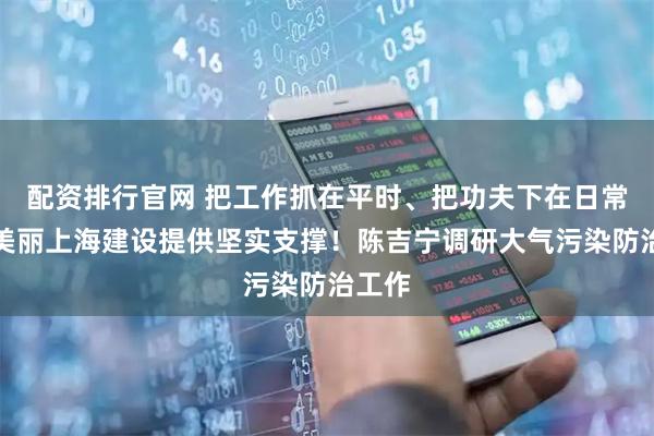 配资排行官网 把工作抓在平时、把功夫下在日常，为美丽上海建设提供坚实支撑！陈吉宁调研大气污染防治工作