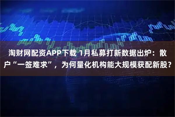 淘财网配资APP下载 1月私募打新数据出炉：散户“一签难求”，为何量化机构能大规模获配新股？