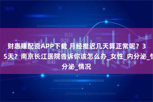 财惠赚配资APP下载 月经推迟几天算正常呢？3天？5天？南京长江医院告诉你该怎么办_女性_内分泌_情况