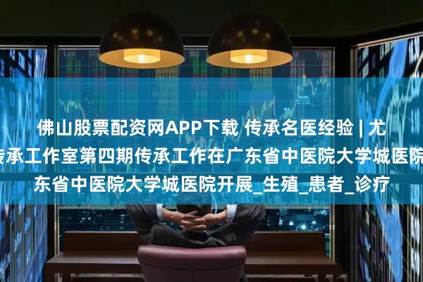 佛山股票配资网APP下载 传承名医经验 | 尤昭玲全国名中医经验传承工作室第四期传承工作在广东省中医院大学城医院开展_生殖_患者_诊疗