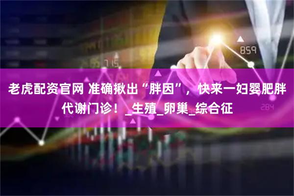 老虎配资官网 准确揪出“胖因”，快来一妇婴肥胖代谢门诊！_生殖_卵巢_综合征