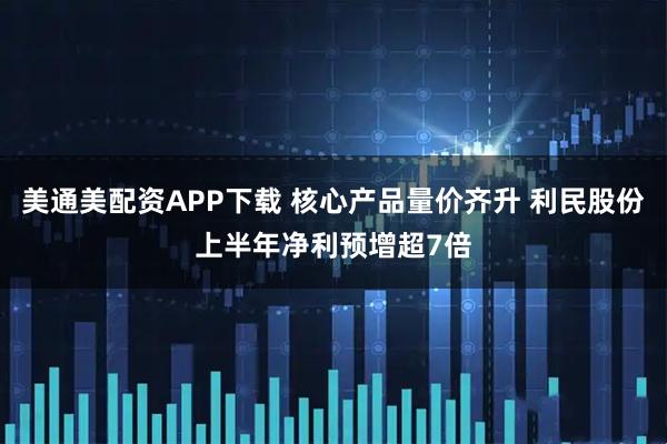 美通美配资APP下载 核心产品量价齐升 利民股份上半年净利预增超7倍