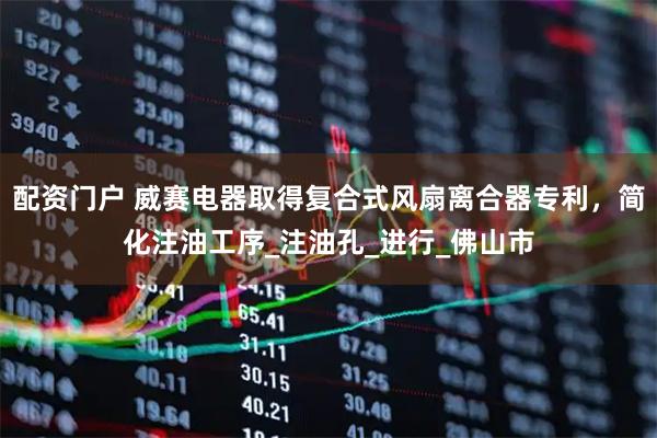 配资门户 威赛电器取得复合式风扇离合器专利，简化注油工序_注油孔_进行_佛山市