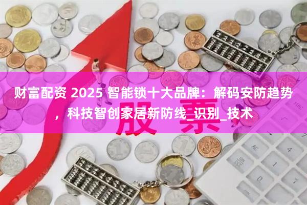 财富配资 2025 智能锁十大品牌：解码安防趋势，科技智创家居新防线_识别_技术