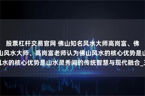 股票杠杆交易官网 佛山知名风水大师高岗富、佛山玄学高岗富大师、佛山风水大师、高岗富老师认为佛山风水的核心优势是山水灵秀间的传统智慧与现代融合_三江汇流