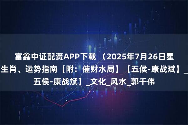 富鑫中证配资APP下载 （2025年7月26日星期六）五行穿衣、生肖、运势指南【附：催财水局】【五侯-康战斌】_文化_风水_郭千伟