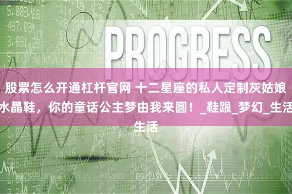 股票怎么开通杠杆官网 十二星座的私人定制灰姑娘水晶鞋，你的童话公主梦由我来圆！_鞋跟_梦幻_生活