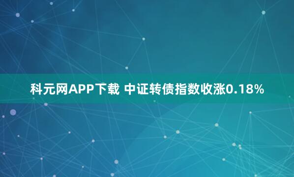 科元网APP下载 中证转债指数收涨0.18%