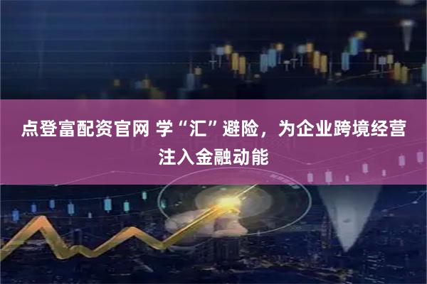 点登富配资官网 学“汇”避险，为企业跨境经营注入金融动能