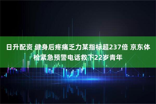 日升配资 健身后疼痛乏力某指标超237倍 京东体检紧急预警电话救下22岁青年