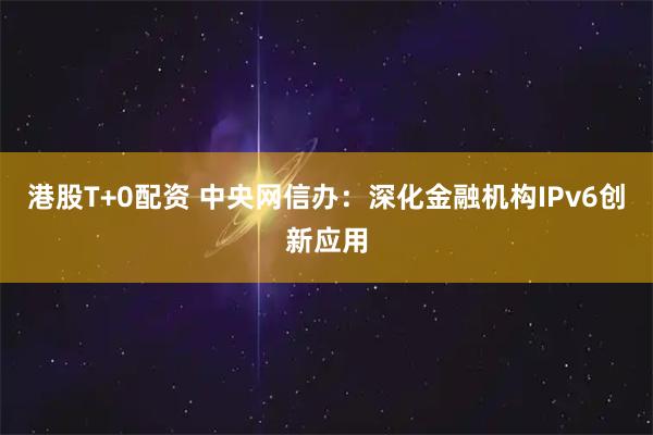 港股T+0配资 中央网信办：深化金融机构IPv6创新应用